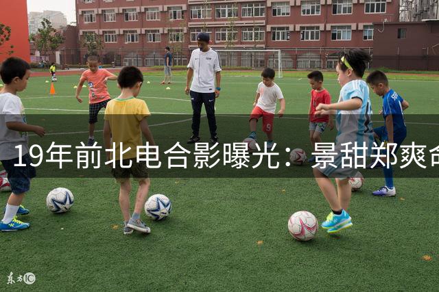 19年前北电合影曝光：景甜郑爽命运早已注定